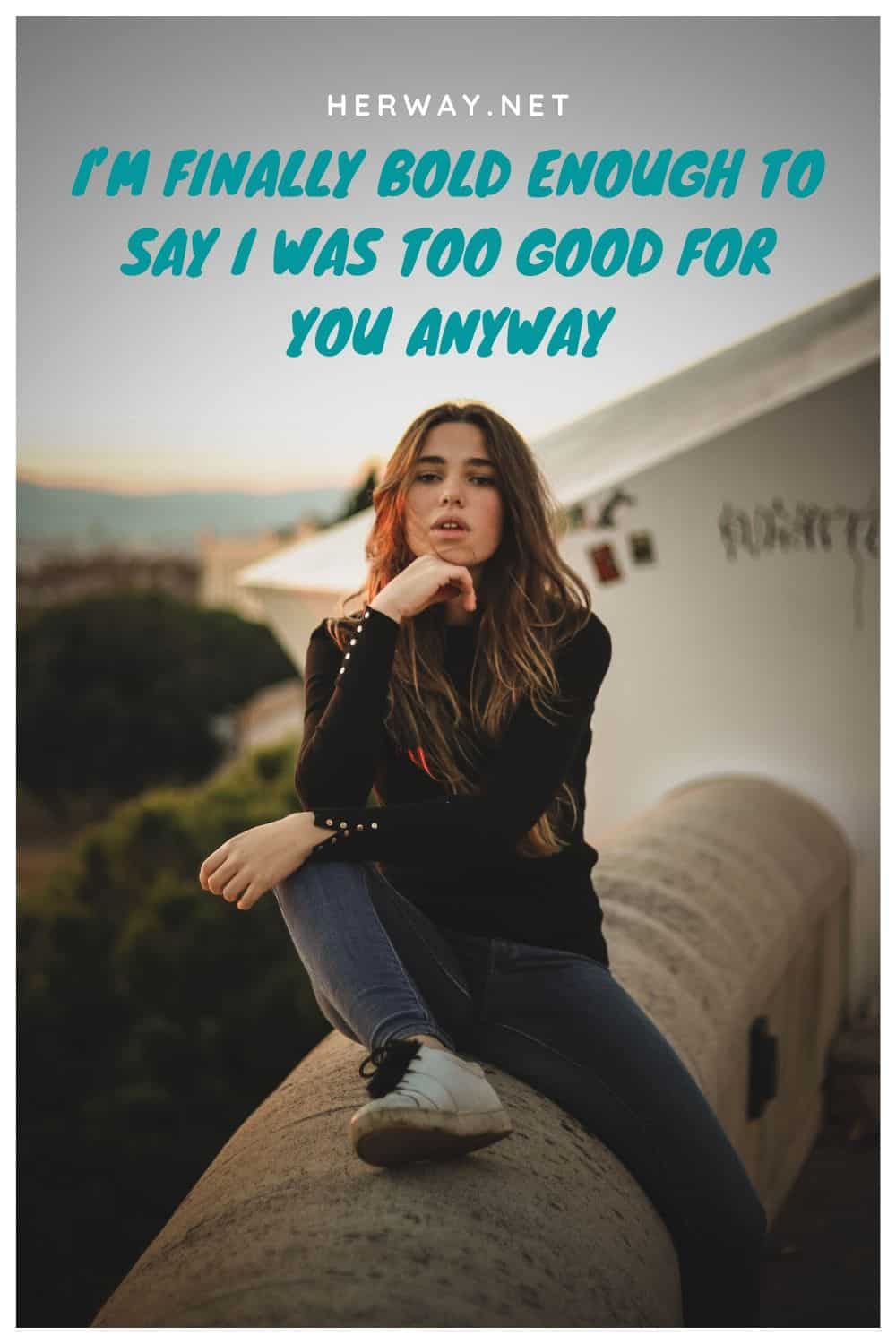 I’M FINALLY BOLD ENOUGH TO SAY I WAS TOO GOOD FOR YOU ANYWAY