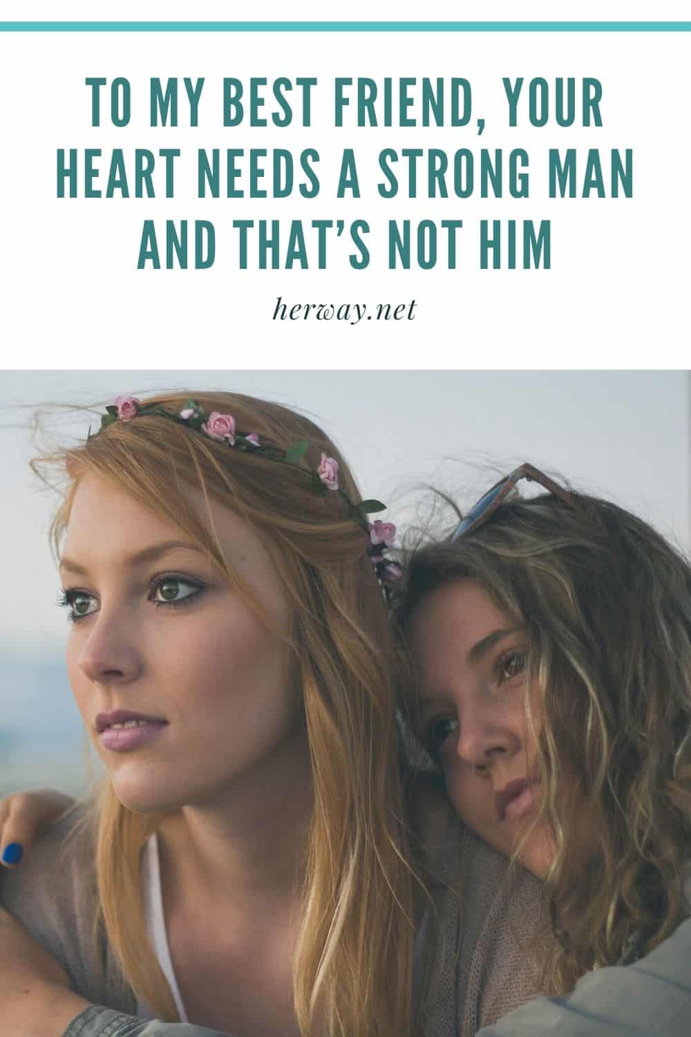 TO MY BEST FRIEND, YOUR HEART NEEDS A STRONG MAN AND THAT’S NOT HIM