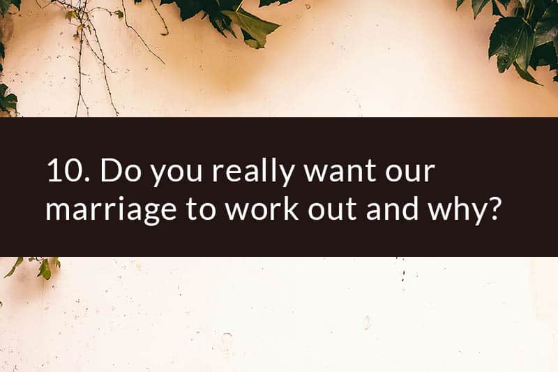 10. Do you really want our marriage to work out and why?