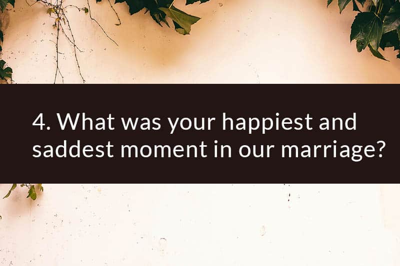 4. What was your happiest and saddest moment in our marriage?