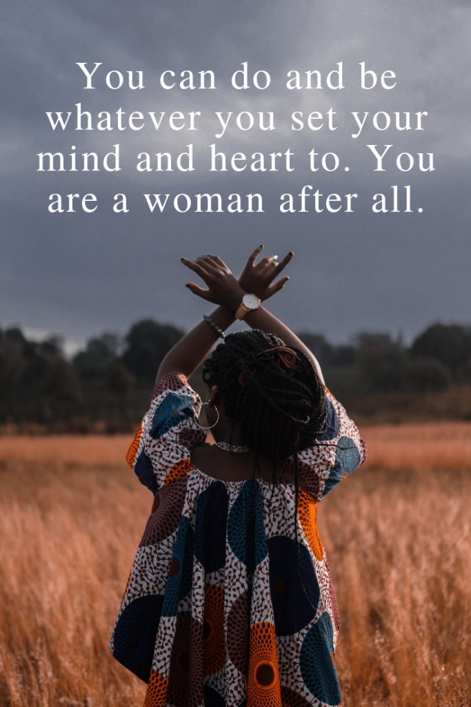 You can do and be whatever you set your mind and heart to. You are a woman after all.