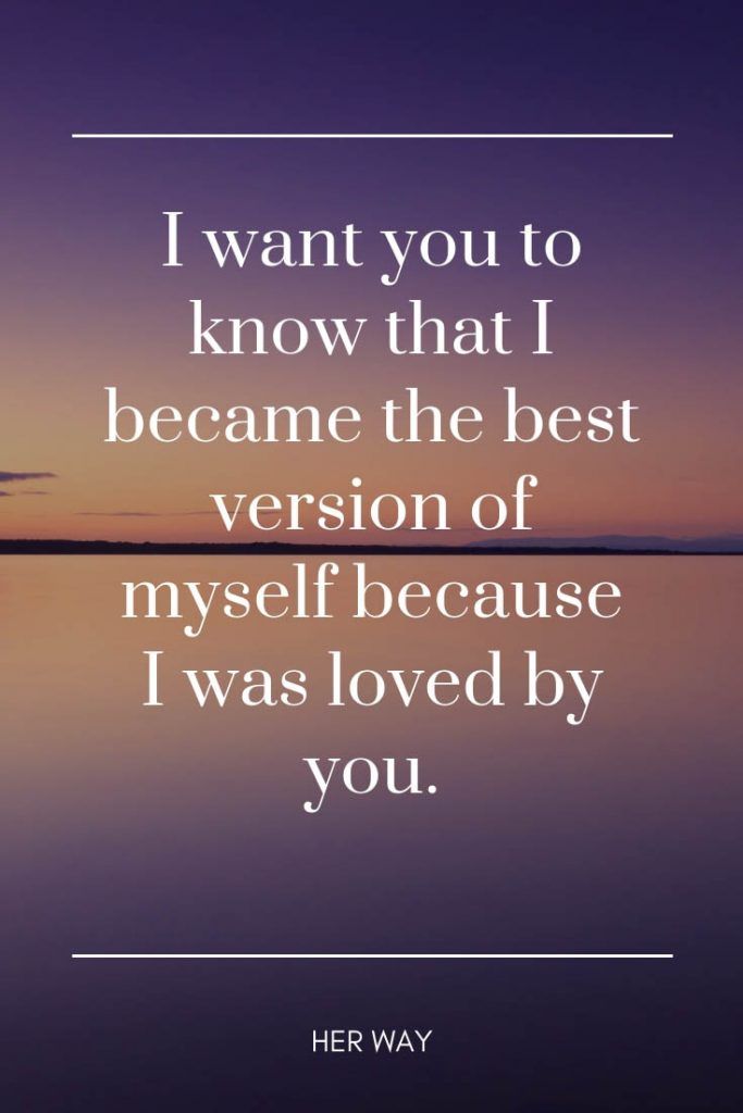 I want you to know that I became the best version of myself because I was loved by you.