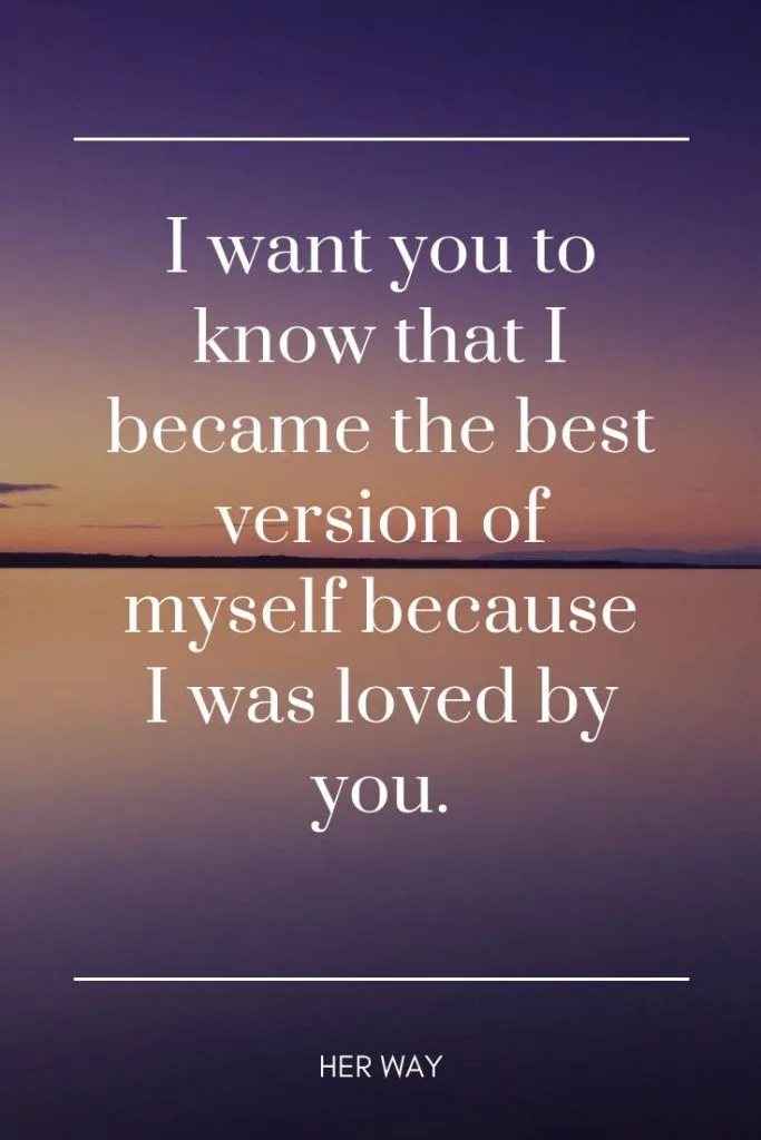 I want you to know that I became the best version of myself because I was loved by you.