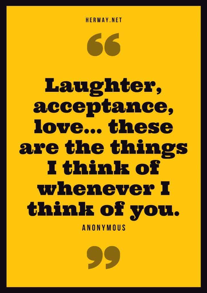  “Laughter, acceptance, love… these are the things I think of whenever I think of you.” – Anonymous