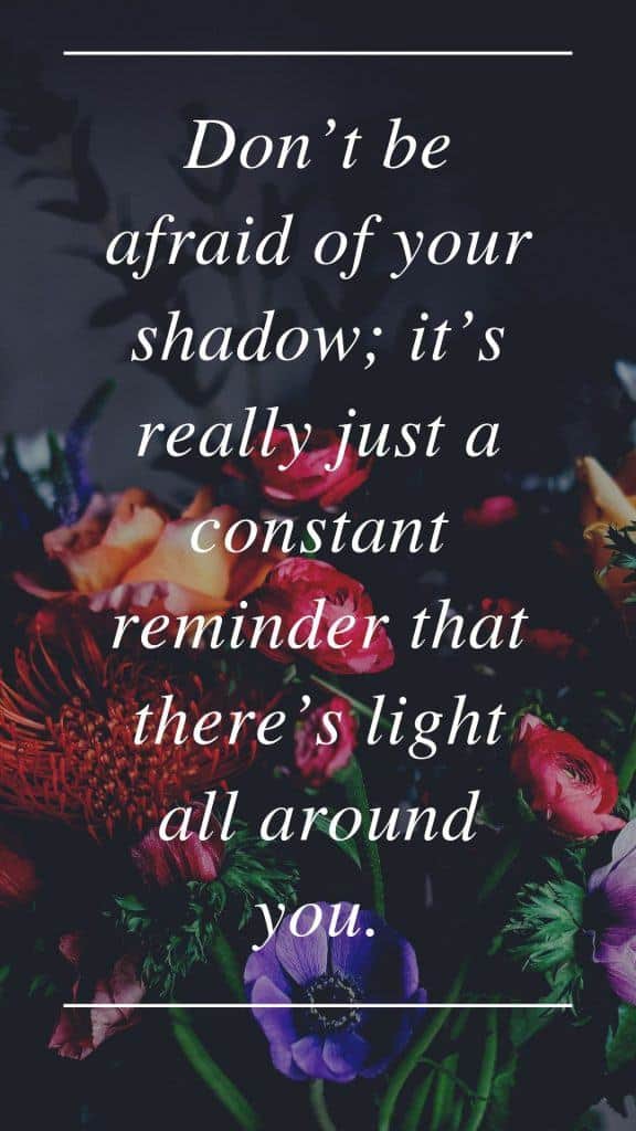 Don’t be afraid of your shadow; it’s really just a constant reminder that there’s light all around you.