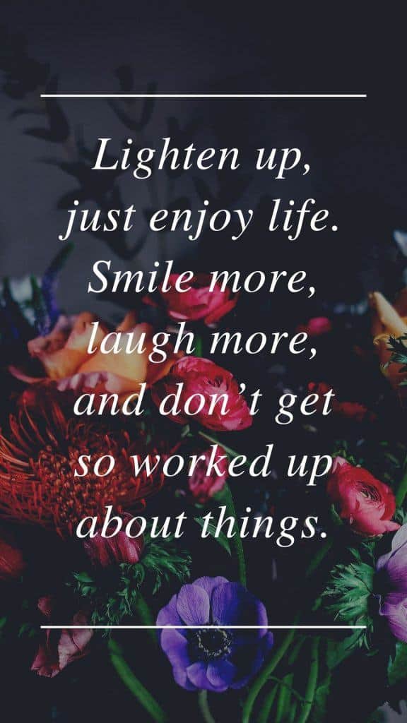 Lighten up, just enjoy life. Smile more, laugh more, and don’t get so worked up about things