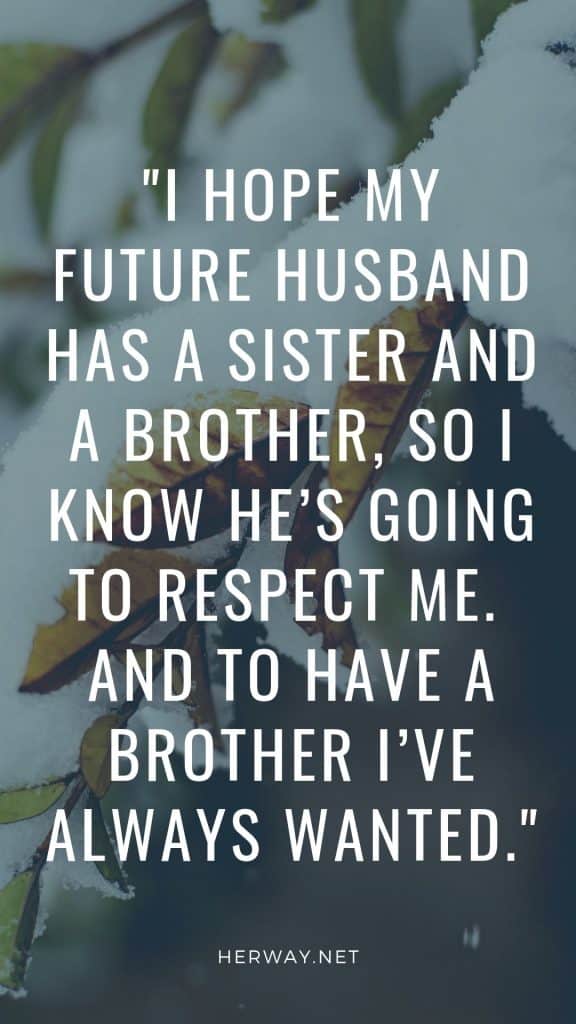 I hope my future husband has a sister and a brother, so I know he’s going to respect me.  And to have a brother I’ve always wanted