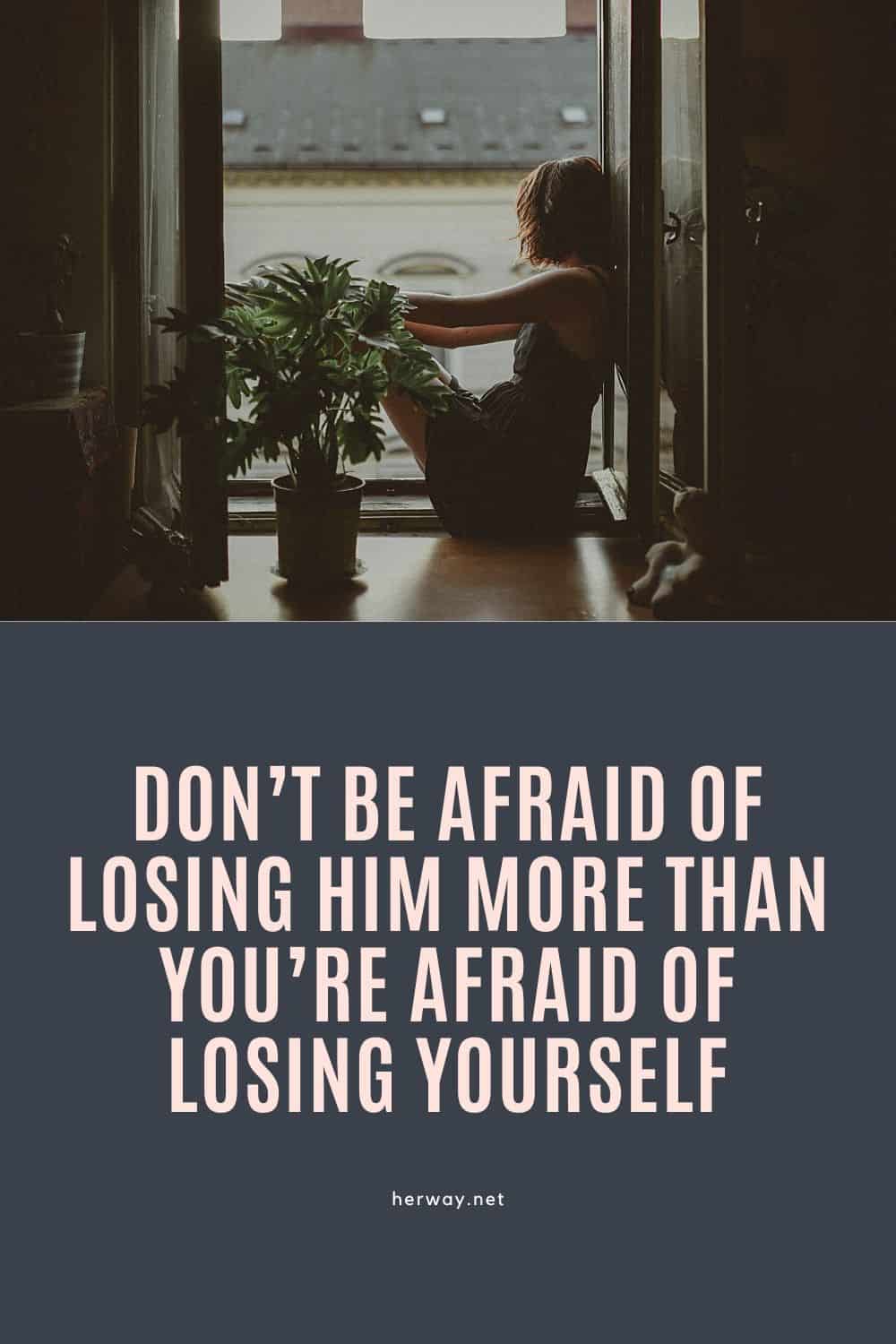 Don’t Be Afraid Of Losing Him More Than You’re Afraid Of Losing Yourself