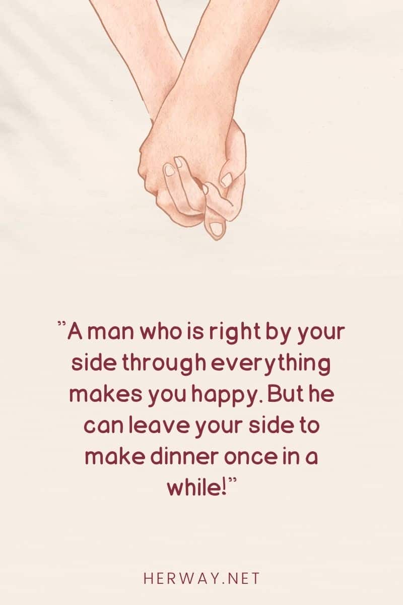 A man who is right by your side through everything makes you happy. But he can leave your side to make dinner once in a while!