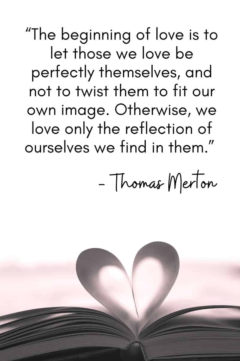 "El principio del amor es dejar que quienes amamos sean perfectamente ellos mismos, y no retorcerlos para que encajen en nuestra propia imagen. De lo contrario, sólo amamos el reflejo de nosotros mismos que encontramos en ellos." - Thomas Merton