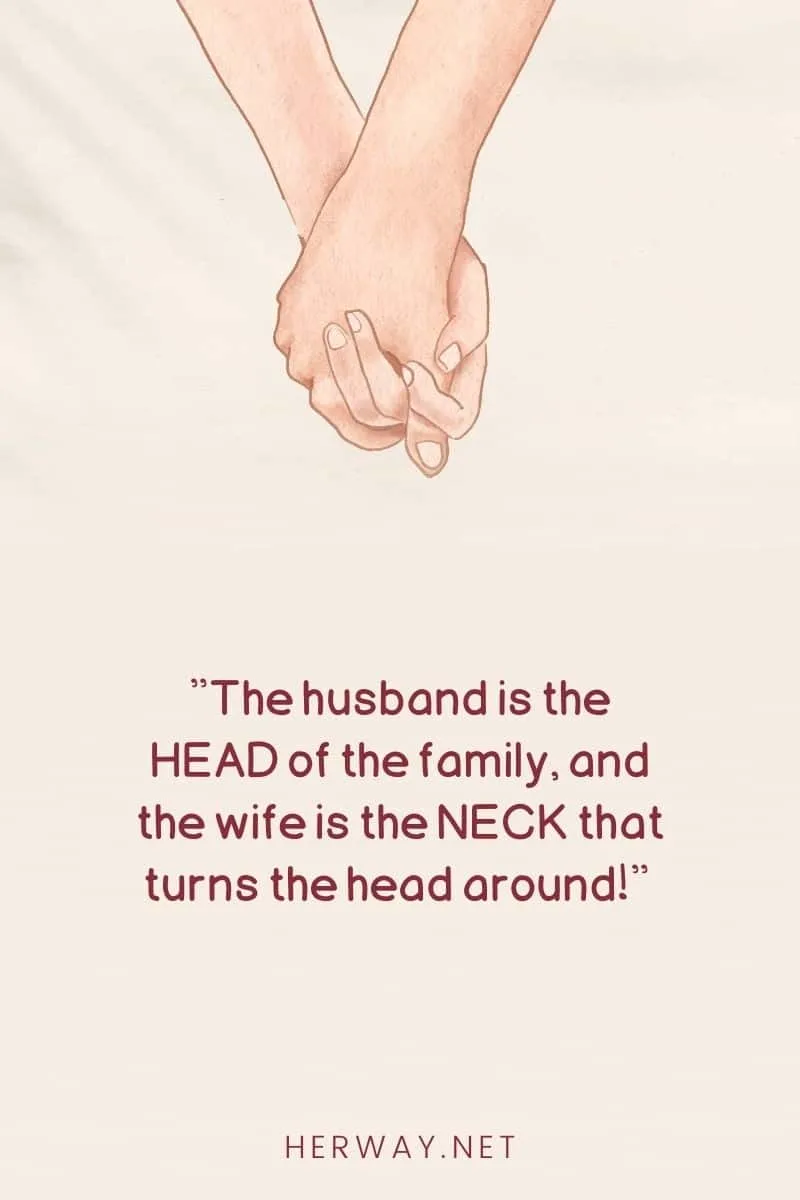 The husband is the HEAD of the family, and the wife is the NECK that turns the head around!