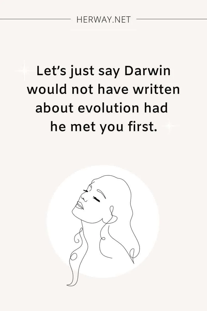 Let’s just say Darwin would not have written about evolution had he met you first.