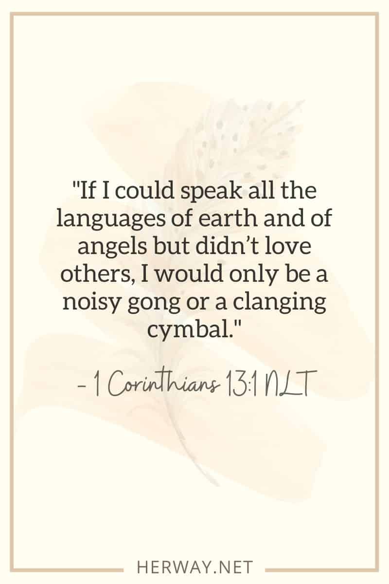 If I could speak all the languages of earth and of angels but didn’t love others, I would only be a noisy gong or a clanging cymbal. — 1 Corinthians 131 NLT
