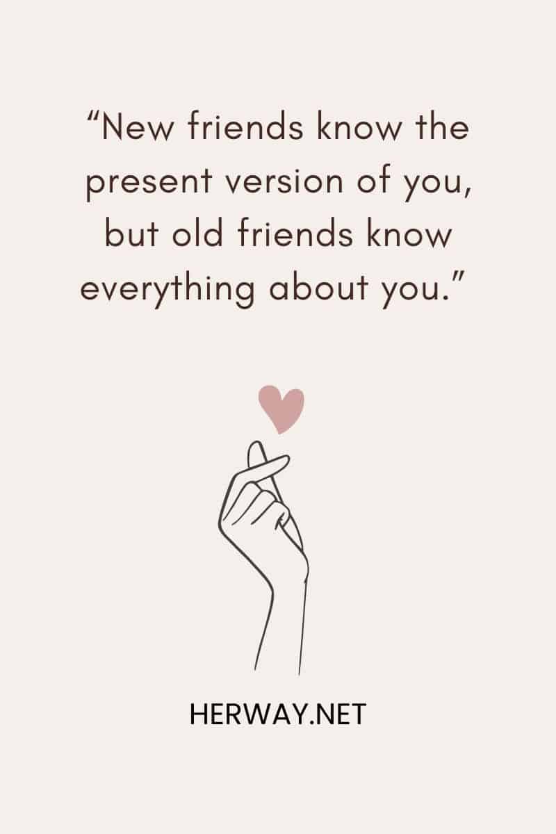 “New friends know the present version of you, but old friends know everything about you.”