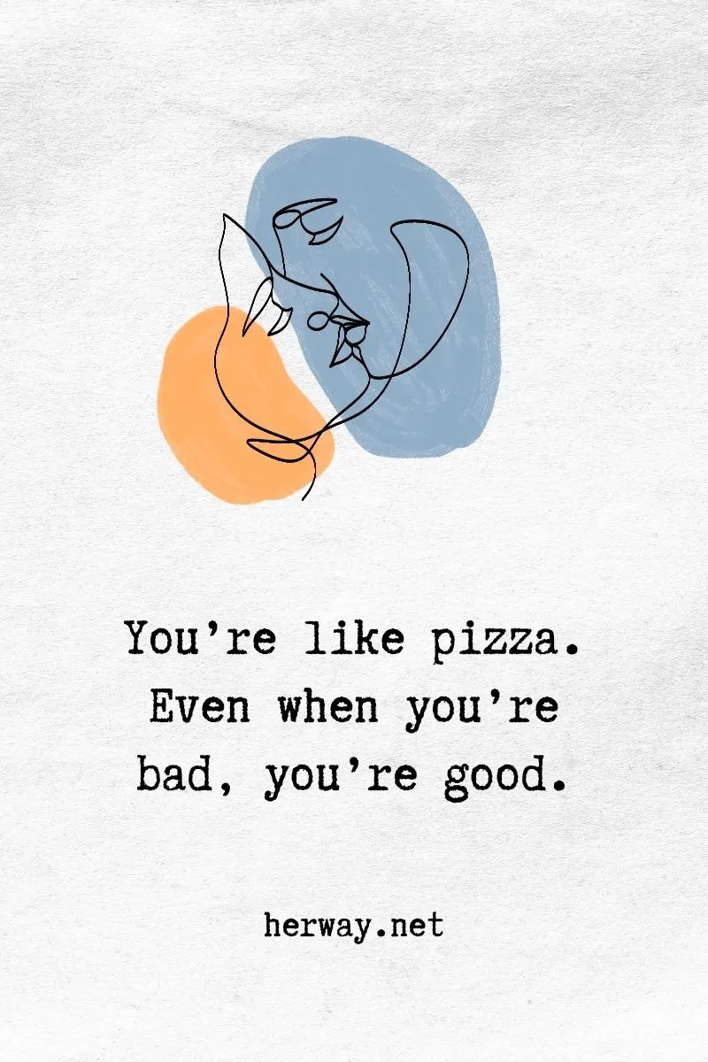 You’re like pizza. Even when you’re bad, you’re good.