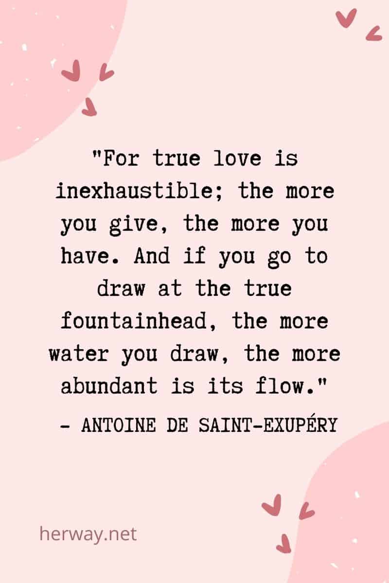 For true love is inexhaustible; the more you give, the more you have. And if you go to draw at the true fountainhead, the more water you draw, the more abundant is its flow.