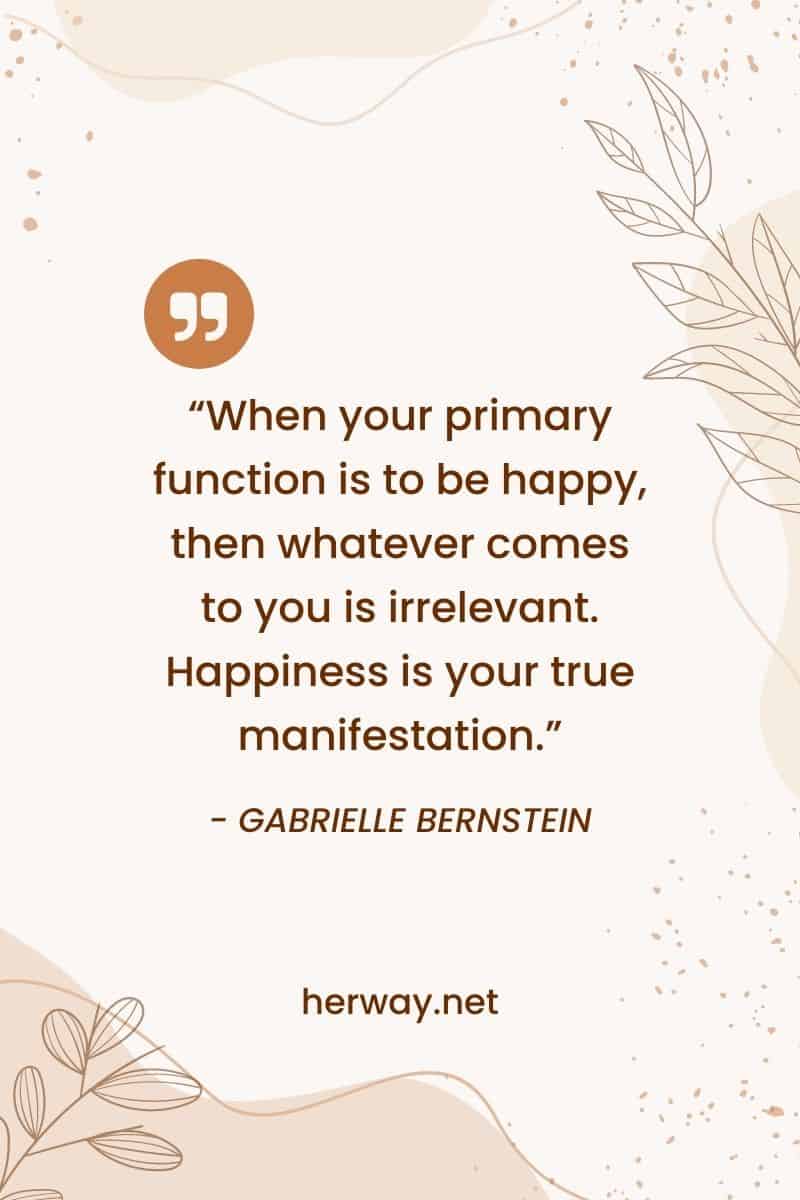 "Quando la vostra funzione primaria è quella di essere felici, allora qualsiasi cosa vi arrivi è irrilevante. La felicità è la vostra vera manifestazione".