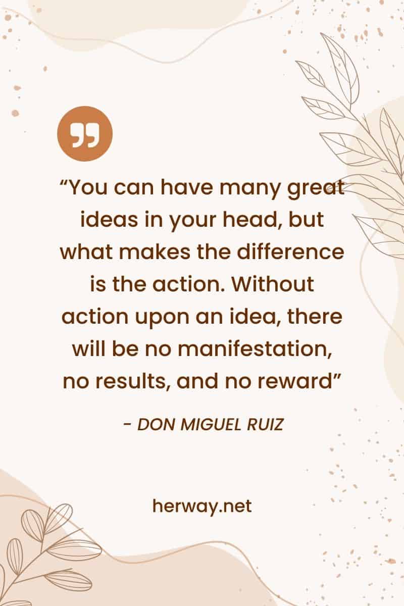 “You can have many great ideas in your head, but what makes the difference is the action. Without action upon an idea, there will be no manifestation, no results, and no reward”